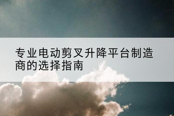 麻城电动剪叉升降平台厂家-专业电动剪叉升降平台制造商的选择指南