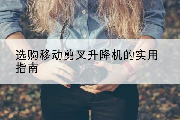 麻城移动剪叉升降机怎么选-选购移动剪叉升降机的实用指南