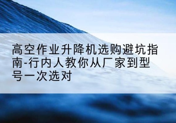 麻城升降平台厂家-高空作业升降机选购避坑指南-行内人教你从厂家到型号一次选对
