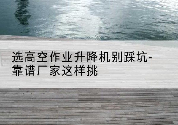麻城剪叉式升降机厂家-选高空作业升降机别踩坑-靠谱厂家这样挑