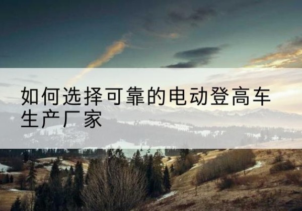 麻城电动登高车厂家-如何选择可靠的电动登高车生产厂家
