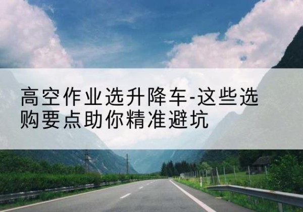 麻城升降车厂家-高空作业选升降车-这些选购要点助你*避坑