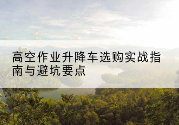 麻城升降车怎么选-高空作业升降车选购实战指南与避坑要点
