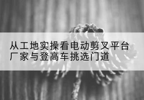 麻城电动剪叉升降平台厂家-从工地实操看电动剪叉平台厂家与登高车挑选门道