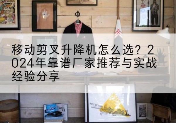 麻城升降平台厂家推荐-移动剪叉升降机怎么选？2024年靠谱厂家推荐与实战经验分享