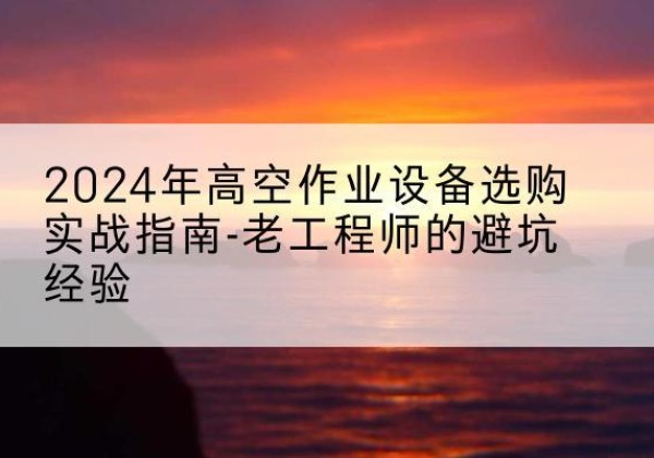 麻城高空作业升降机厂家推荐-2024年高空作业设备选购实战指南-老工程师的避坑经验