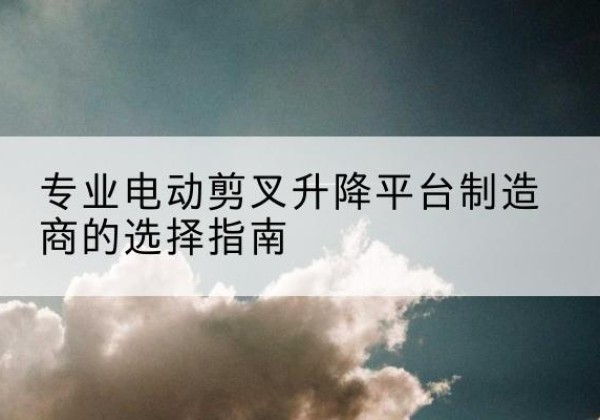 麻城电动剪叉升降平台厂家-专业电动剪叉升降平台制造商的选择指南